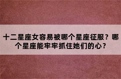 十二星座女容易被哪个星座征服？哪个星座能牢牢抓住她们的心？