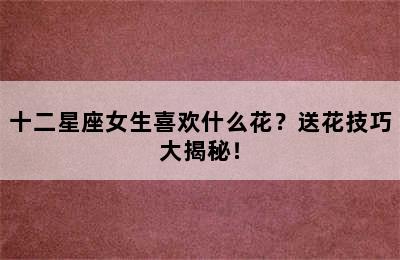 十二星座女生喜欢什么花？送花技巧大揭秘！