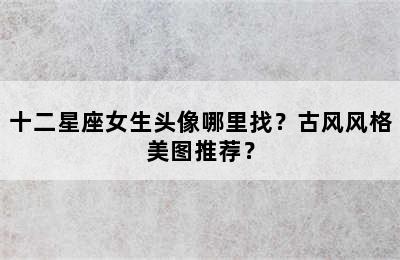 十二星座女生头像哪里找？古风风格美图推荐？