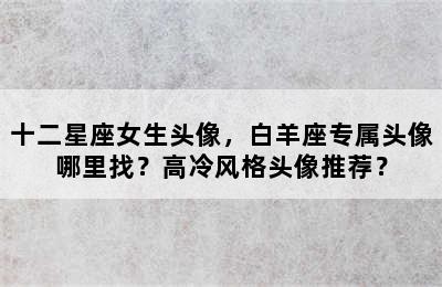 十二星座女生头像，白羊座专属头像哪里找？高冷风格头像推荐？