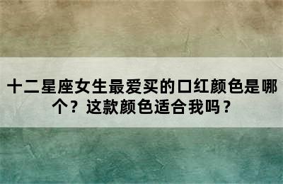 十二星座女生最爱买的口红颜色是哪个？这款颜色适合我吗？