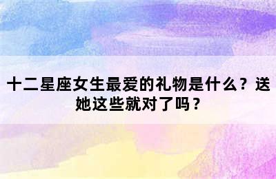 十二星座女生最爱的礼物是什么？送她这些就对了吗？