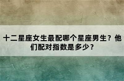 十二星座女生最配哪个星座男生？他们配对指数是多少？
