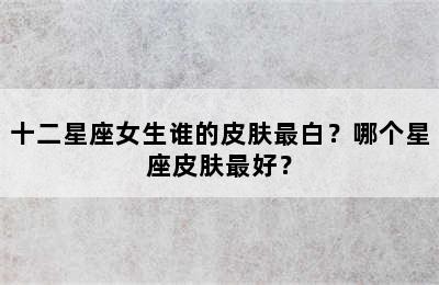 十二星座女生谁的皮肤最白？哪个星座皮肤最好？