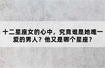 十二星座女的心中，究竟谁是她唯一爱的男人？他又是哪个星座？