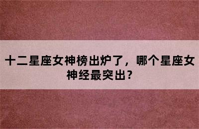 十二星座女神榜出炉了，哪个星座女神经最突出？