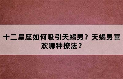 十二星座如何吸引天蝎男？天蝎男喜欢哪种撩法？
