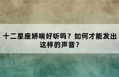 十二星座娇喘好听吗？如何才能发出这样的声音？