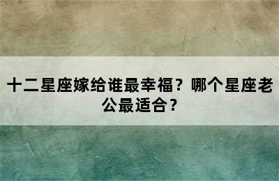十二星座嫁给谁最幸福？哪个星座老公最适合？