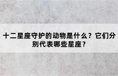 十二星座守护的动物是什么？它们分别代表哪些星座？