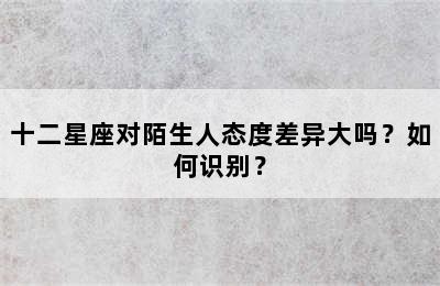 十二星座对陌生人态度差异大吗？如何识别？