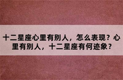 十二星座心里有别人，怎么表现？心里有别人，十二星座有何迹象？