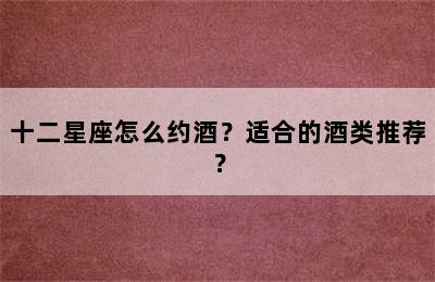 十二星座怎么约酒？适合的酒类推荐？