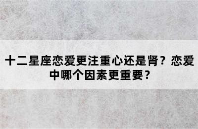 十二星座恋爱更注重心还是肾？恋爱中哪个因素更重要？