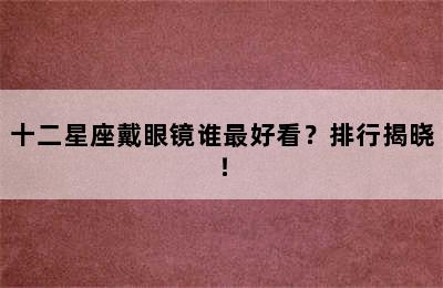 十二星座戴眼镜谁最好看？排行揭晓！