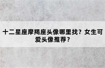 十二星座摩羯座头像哪里找？女生可爱头像推荐？