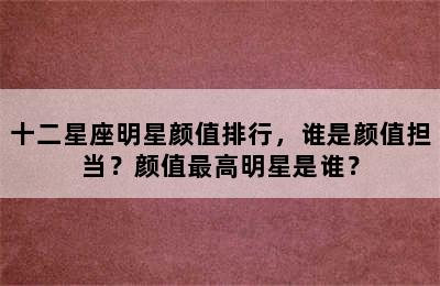 十二星座明星颜值排行，谁是颜值担当？颜值最高明星是谁？