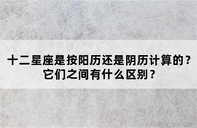 十二星座是按阳历还是阴历计算的？它们之间有什么区别？