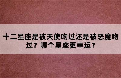 十二星座是被天使吻过还是被恶魔吻过？哪个星座更幸运？