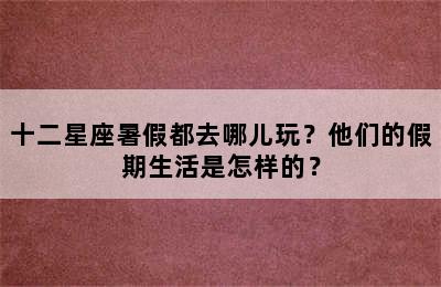 十二星座暑假都去哪儿玩？他们的假期生活是怎样的？