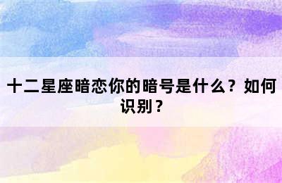 十二星座暗恋你的暗号是什么？如何识别？