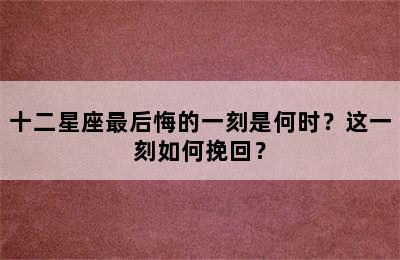 十二星座最后悔的一刻是何时？这一刻如何挽回？