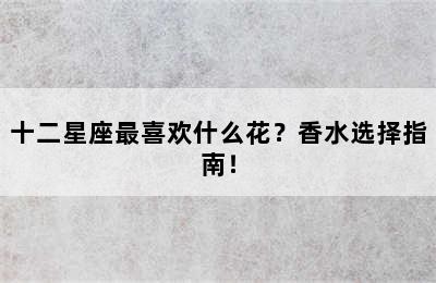 十二星座最喜欢什么花？香水选择指南！
