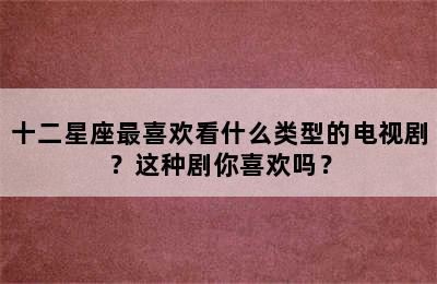 十二星座最喜欢看什么类型的电视剧？这种剧你喜欢吗？