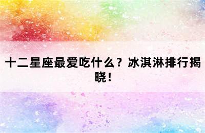 十二星座最爱吃什么？冰淇淋排行揭晓！