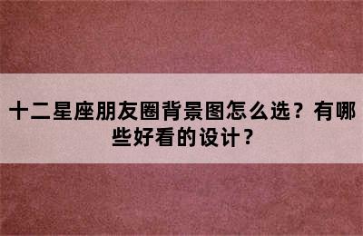 十二星座朋友圈背景图怎么选？有哪些好看的设计？