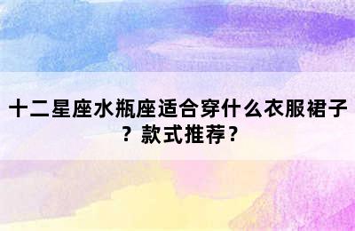 十二星座水瓶座适合穿什么衣服裙子？款式推荐？