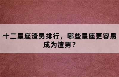 十二星座渣男排行，哪些星座更容易成为渣男？