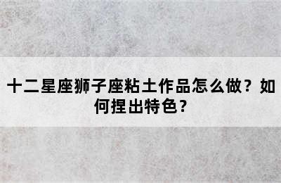 十二星座狮子座粘土作品怎么做？如何捏出特色？