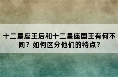 十二星座王后和十二星座国王有何不同？如何区分他们的特点？