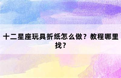 十二星座玩具折纸怎么做？教程哪里找？