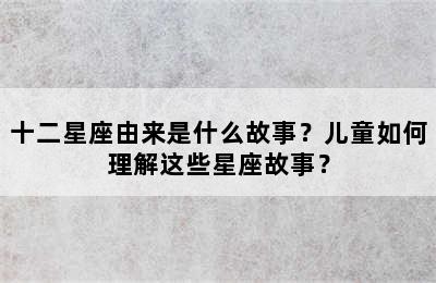 十二星座由来是什么故事？儿童如何理解这些星座故事？