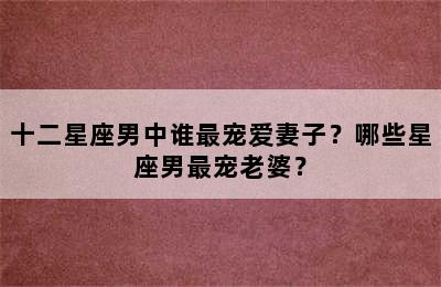 十二星座男中谁最宠爱妻子？哪些星座男最宠老婆？
