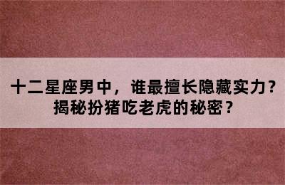 十二星座男中，谁最擅长隐藏实力？揭秘扮猪吃老虎的秘密？