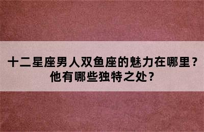 十二星座男人双鱼座的魅力在哪里？他有哪些独特之处？