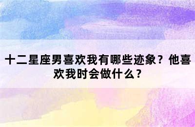 十二星座男喜欢我有哪些迹象？他喜欢我时会做什么？