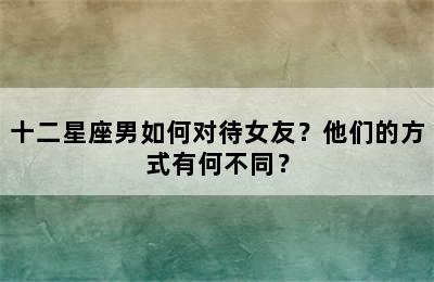 十二星座男如何对待女友？他们的方式有何不同？