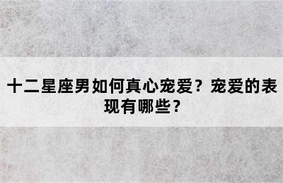 十二星座男如何真心宠爱？宠爱的表现有哪些？