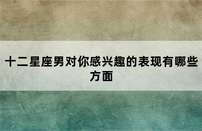 十二星座男对你感兴趣的表现有哪些方面