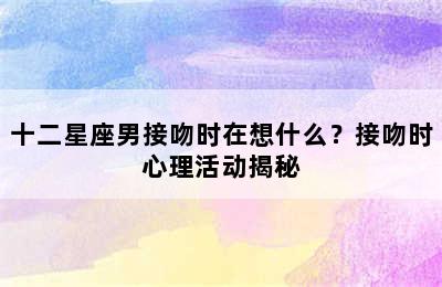 十二星座男接吻时在想什么？接吻时心理活动揭秘