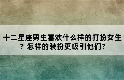 十二星座男生喜欢什么样的打扮女生？怎样的装扮更吸引他们？