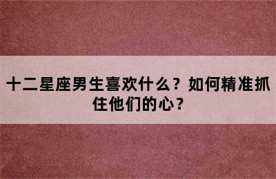 十二星座男生喜欢什么？如何精准抓住他们的心？