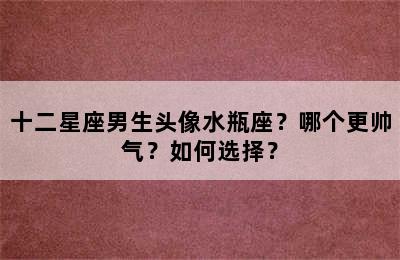 十二星座男生头像水瓶座？哪个更帅气？如何选择？