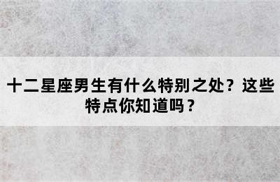 十二星座男生有什么特别之处？这些特点你知道吗？