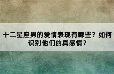 十二星座男的爱情表现有哪些？如何识别他们的真感情？