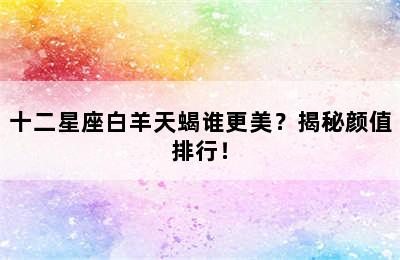 十二星座白羊天蝎谁更美？揭秘颜值排行！